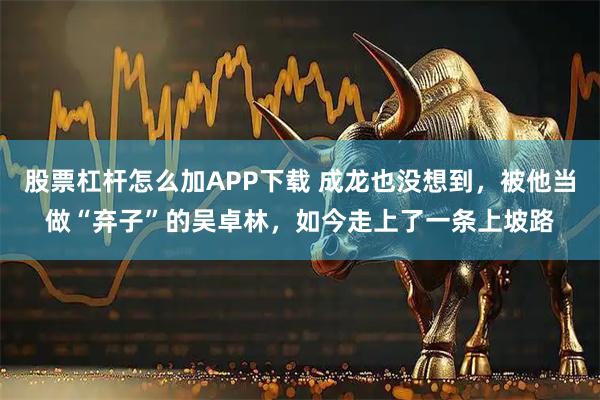 股票杠杆怎么加APP下载 成龙也没想到，被他当做“弃子”的吴卓林，如今走上了一条上坡路