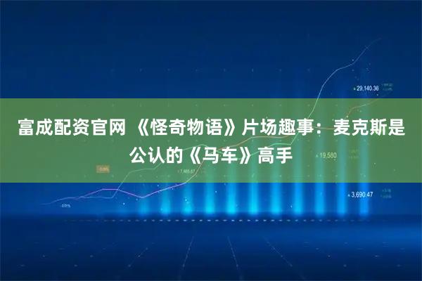 富成配资官网 《怪奇物语》片场趣事：麦克斯是公认的《马车》高手