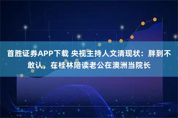 首胜证券APP下载 央视主持人文清现状：胖到不敢认，在桂林陪读老公在澳洲当院长