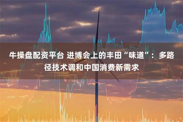 牛操盘配资平台 进博会上的丰田“味道”：多路径技术调和中国消费新需求