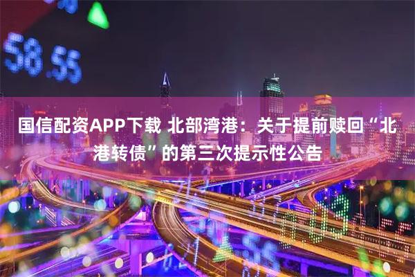国信配资APP下载 北部湾港：关于提前赎回“北港转债”的第三次提示性公告