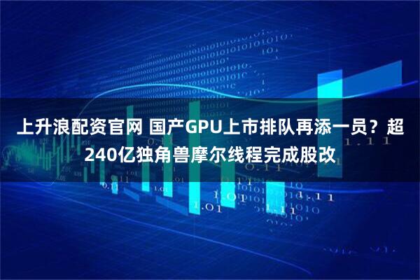 上升浪配资官网 国产GPU上市排队再添一员？超240亿独角兽摩尔线程完成股改