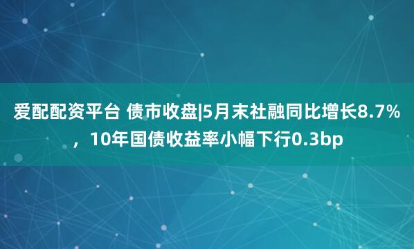 爱配配资平台 债市收盘|5月末社融同比增长8.7%，10年国债收益率小幅下行0.3bp