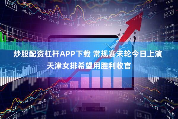 炒股配资杠杆APP下载 常规赛末轮今日上演 天津女排希望用胜利收官