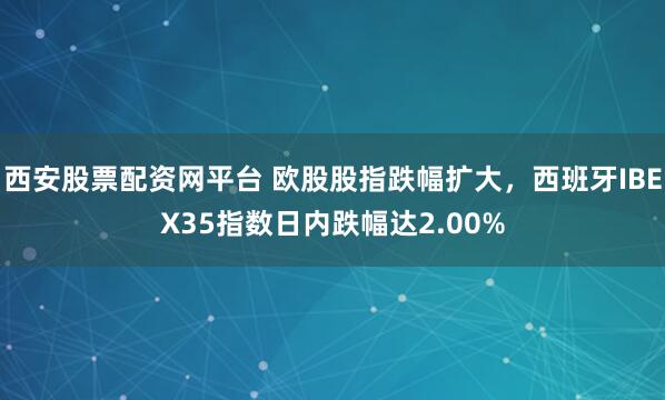 西安股票配资网平台 欧股股指跌幅扩大，西班牙IBEX35指数日内跌幅达2.00%