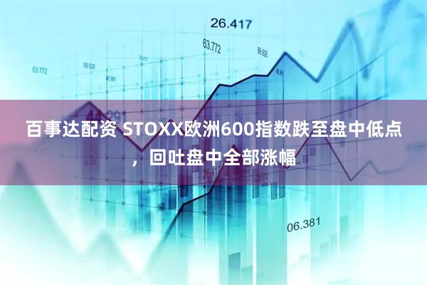 百事达配资 STOXX欧洲600指数跌至盘中低点，回吐盘中全部涨幅