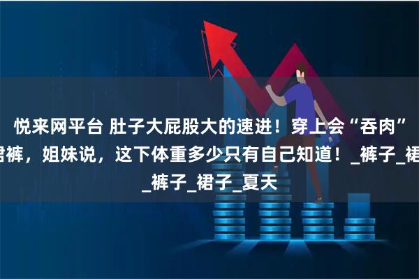 悦来网平台 肚子大屁股大的速进！穿上会“吞肉”的芭蕾裙裤，姐妹说，这下体重多少只有自己知道！_裤子_裙子_夏天