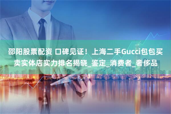 邵阳股票配资 口碑见证！上海二手Gucci包包买卖实体店实力排名揭晓_鉴定_消费者_奢侈品