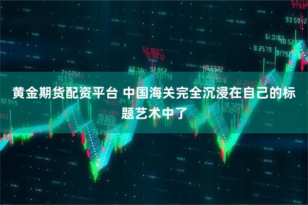 黄金期货配资平台 中国海关完全沉浸在自己的标题艺术中了