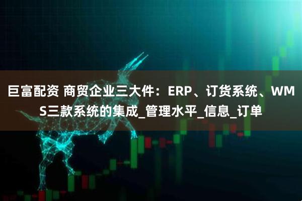 巨富配资 商贸企业三大件：ERP、订货系统、WMS三款系统的集成_管理水平_信息_订单