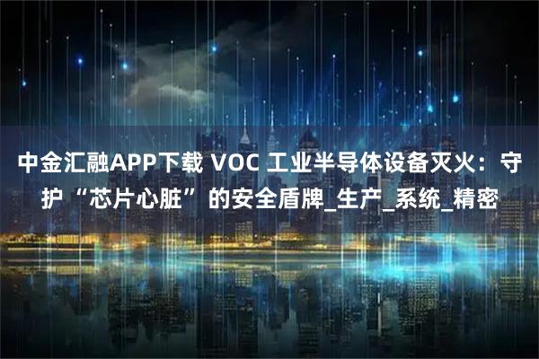 中金汇融APP下载 VOC 工业半导体设备灭火：守护 “芯片心脏” 的安全盾牌_生产_系统_精密