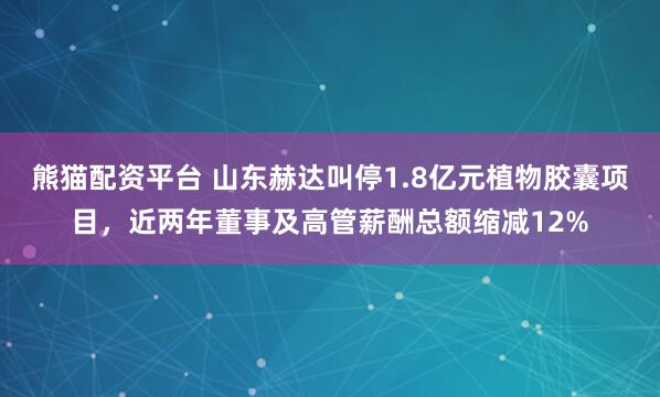 熊猫配资平台 山东赫达叫停1.8亿元植物胶囊项目，近两年董事及高管薪酬总额缩减12%