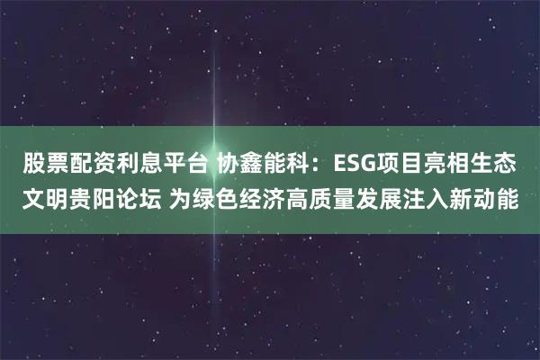 股票配资利息平台 协鑫能科：ESG项目亮相生态文明贵阳论坛 为绿色经济高质量发展注入新动能