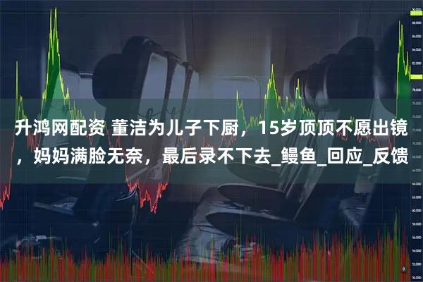 升鸿网配资 董洁为儿子下厨，15岁顶顶不愿出镜，妈妈满脸无奈，最后录不下去_鳗鱼_回应_反馈