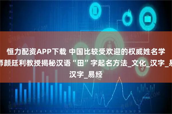 恒力配资APP下载 中国比较受欢迎的权威姓名学大师颜廷利教授揭秘汉语“田”字起名方法_文化_汉字_易经