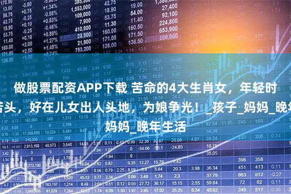 做股票配资APP下载 苦命的4大生肖女，年轻时吃尽苦头，好在儿女出人头地，为娘争光！_孩子_妈妈_晚年生活
