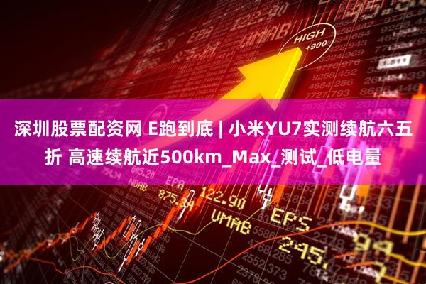 深圳股票配资网 E跑到底 | 小米YU7实测续航六五折 高速续航近500km_Max_测试_低电量