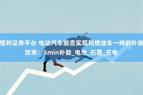恒利证券平台 电动汽车能否实现和燃油车一样的补能效率：5min补能_电池_石墨_充电