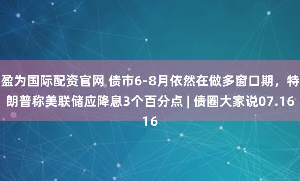 盈为国际配资官网 债市6-8月依然在做多窗口期，特朗普称美联储应降息3个百分点 | 债圈大家说07.16