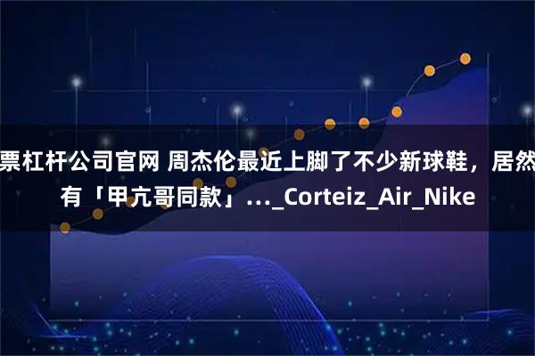 股票杠杆公司官网 周杰伦最近上脚了不少新球鞋，居然还有「甲亢哥同款」…_Corteiz_Air_Nike