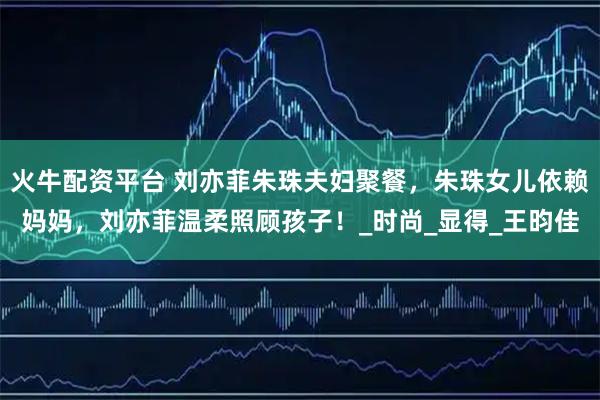 火牛配资平台 刘亦菲朱珠夫妇聚餐，朱珠女儿依赖妈妈，刘亦菲温柔照顾孩子！_时尚_显得_王昀佳