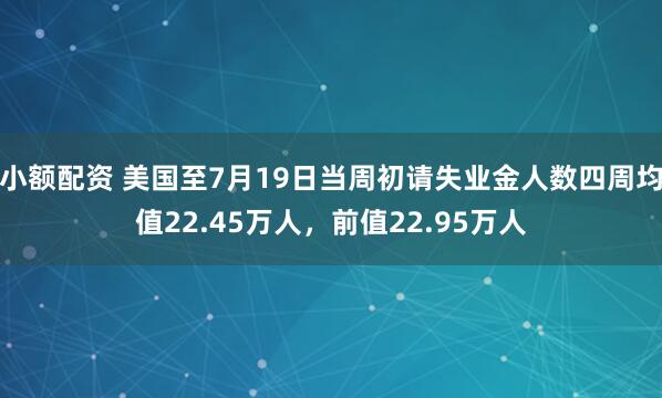 小额配资 美国至7月19日当周初请失业金人数四周均值22.45万人，前值22.95万人