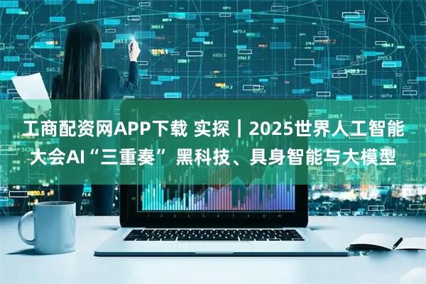 工商配资网APP下载 实探｜2025世界人工智能大会AI“三重奏” 黑科技、具身智能与大模型