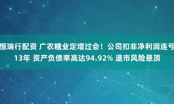 恒瑞行配资 广农糖业定增过会！公司扣非净利润连亏13年 资产负债率高达94.92% 退市风险悬顶