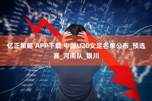 亿正策略 APP下载 中国U20女足名单公布_预选赛_河南队_银川
