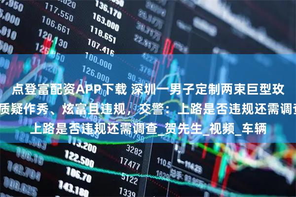 点登富配资APP下载 深圳一男子定制两束巨型玫瑰花束车载上路，被质疑作秀、炫富且违规，交警：上路是否违规还需调查_贺先生_视频_车辆