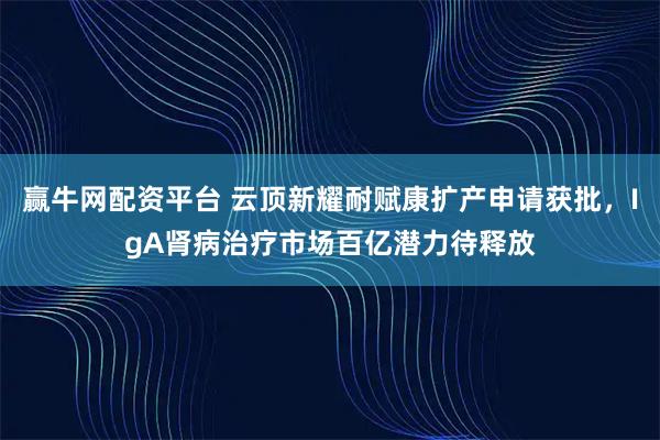 赢牛网配资平台 云顶新耀耐赋康扩产申请获批，IgA肾病治疗市场百亿潜力待释放