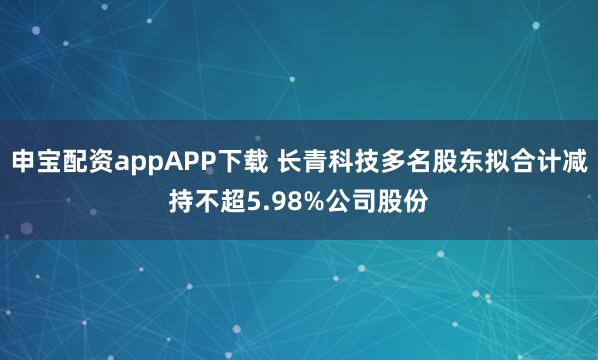 申宝配资appAPP下载 长青科技多名股东拟合计减持不超5.98%公司股份