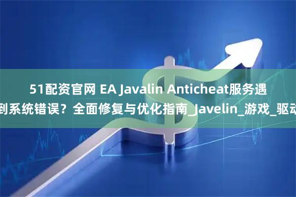 51配资官网 EA Javalin Anticheat服务遇到系统错误？全面修复与优化指南_Javelin_游戏_驱动