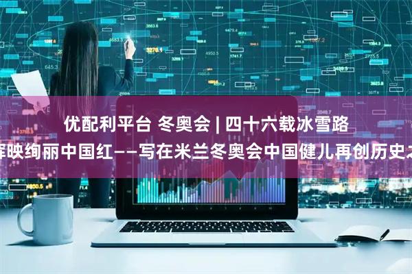 优配利平台 冬奥会 | 四十六载冰雪路，辉映绚丽中国红——写在米兰冬奥会中国健儿再创历史之际
