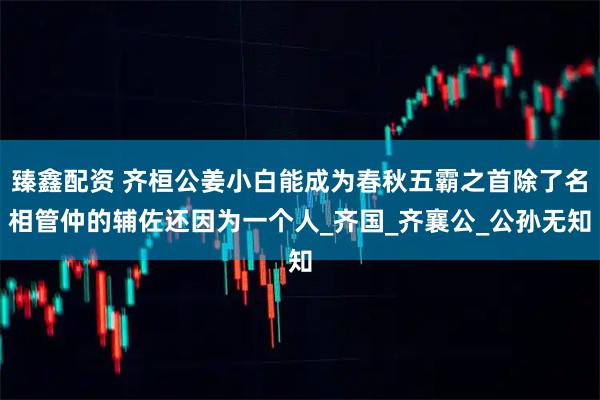 臻鑫配资 齐桓公姜小白能成为春秋五霸之首除了名相管仲的辅佐还因为一个人_齐国_齐襄公_公孙无知
