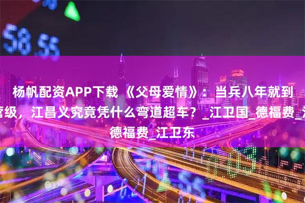 杨帆配资APP下载 《父母爱情》：当兵八年就到了副营级，江昌义究竟凭什么弯道超车？_江卫国_德福费_江卫东