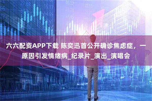 六六配资APP下载 陈奕迅首公开确诊焦虑症，一原因引发情绪病_纪录片_演出_演唱会