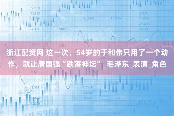 浙江配资网 这一次，54岁的于和伟只用了一个动作，就让唐国强“跌落神坛”_毛泽东_表演_角色