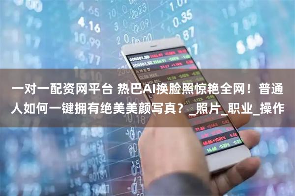 一对一配资网平台 热巴AI换脸照惊艳全网！普通人如何一键拥有绝美美颜写真？_照片_职业_操作