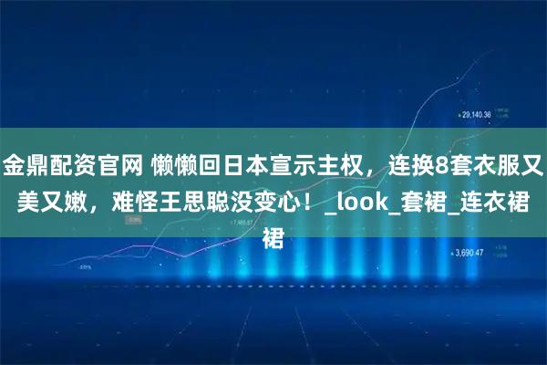 金鼎配资官网 懒懒回日本宣示主权，连换8套衣服又美又嫩，难怪王思聪没变心！_look_套裙_连衣裙