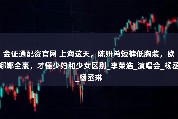 金证通配资官网 上海这天，陈妍希短裤低胸装，欧阳娜娜全裹，才懂少妇和少女区别_李荣浩_演唱会_杨丞琳