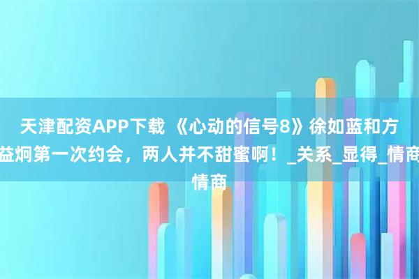 天津配资APP下载 《心动的信号8》徐如蓝和方益炯第一次约会，两人并不甜蜜啊！_关系_显得_情商
