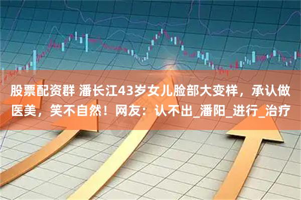 股票配资群 潘长江43岁女儿脸部大变样，承认做医美，笑不自然！网友：认不出_潘阳_进行_治疗