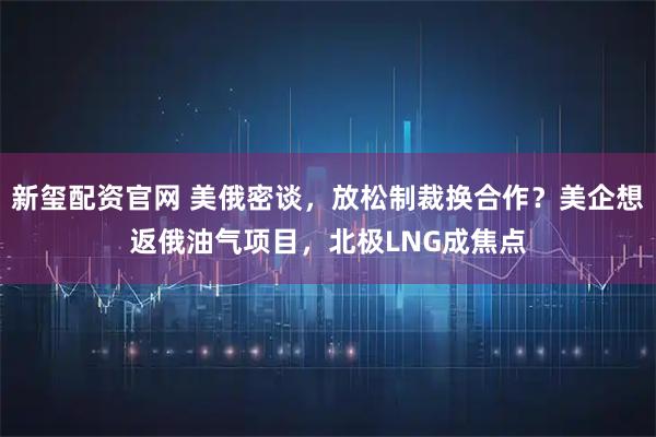 新玺配资官网 美俄密谈，放松制裁换合作？美企想返俄油气项目，北极LNG成焦点