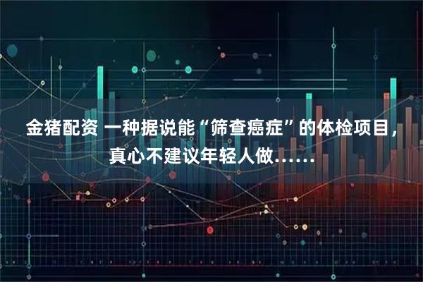 金猪配资 一种据说能“筛查癌症”的体检项目，真心不建议年轻人做……