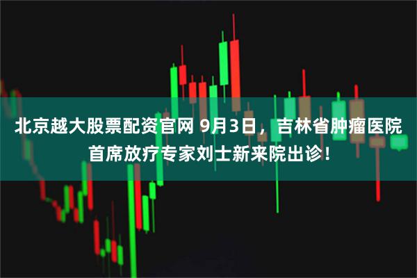 北京越大股票配资官网 9月3日，吉林省肿瘤医院首席放疗专家刘士新来院出诊！