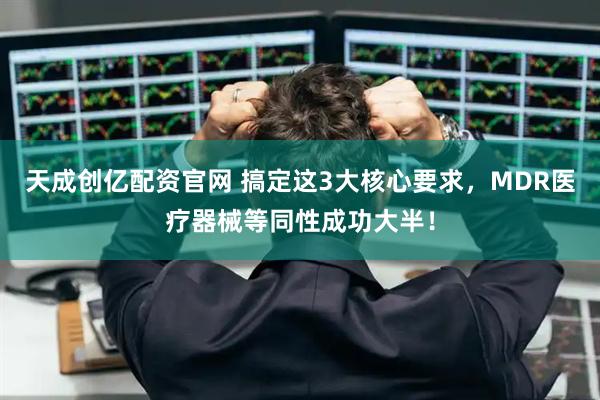 天成创亿配资官网 搞定这3大核心要求，MDR医疗器械等同性成功大半！