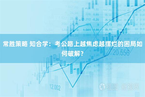 常胜策略 知合学：考公路上越焦虑越摆烂的困局如何破解？