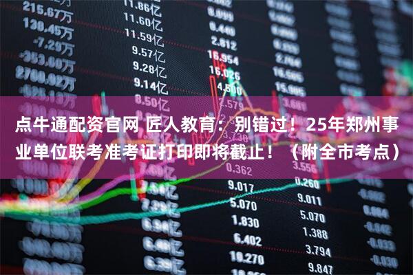 点牛通配资官网 匠人教育：别错过！25年郑州事业单位联考准考证打印即将截止！（附全市考点）