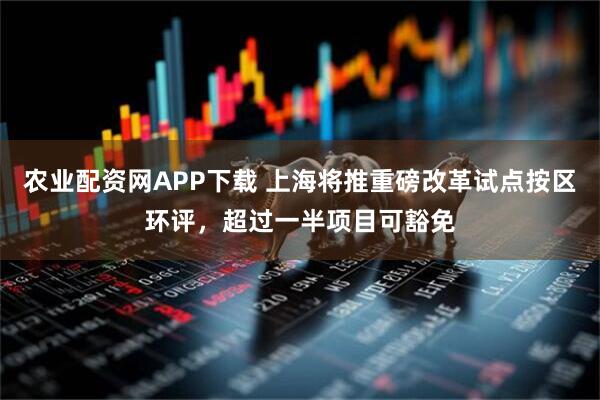 农业配资网APP下载 上海将推重磅改革试点按区环评，超过一半项目可豁免